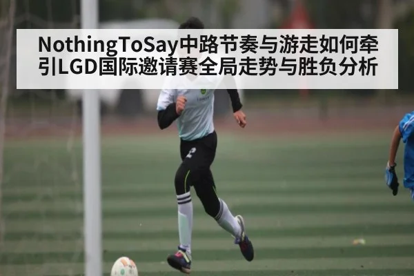 NothingToSay中路节奏与游走如何牵引LGD国际邀请赛全局走势与胜负分析