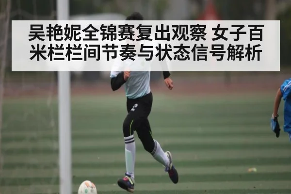 吴艳妮全锦赛复出观察 女子百米栏栏间节奏与状态信号解析